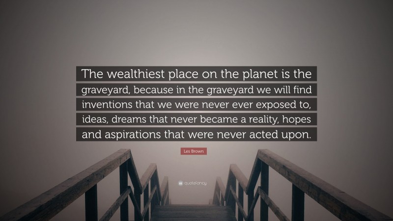 Les Brown Quote: “The wealthiest place on the planet is the graveyard, because in the graveyard we will find inventions that we were never ever exposed to, ideas, dreams that never became a reality, hopes and aspirations that were never acted upon.”