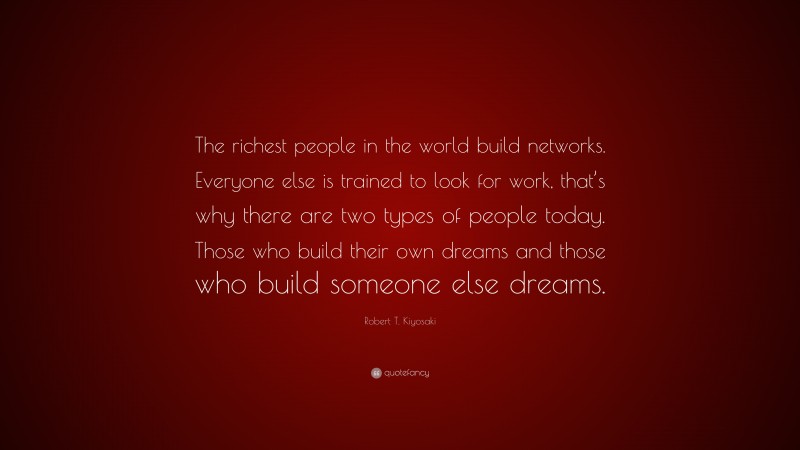 Robert T. Kiyosaki Quote: “The richest people in the world build networks. Everyone else is trained to look for work, that’s why there are two types of people today. Those who build their own dreams and those who build someone else dreams.”