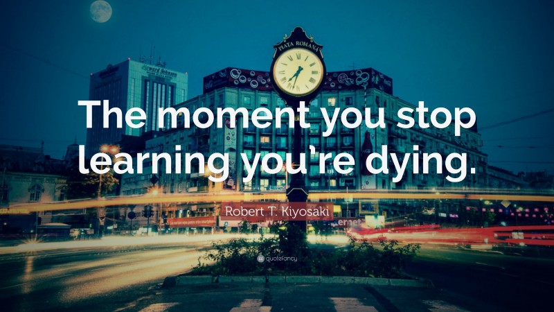Robert T. Kiyosaki Quote: “The moment you stop learning you’re dying.”
