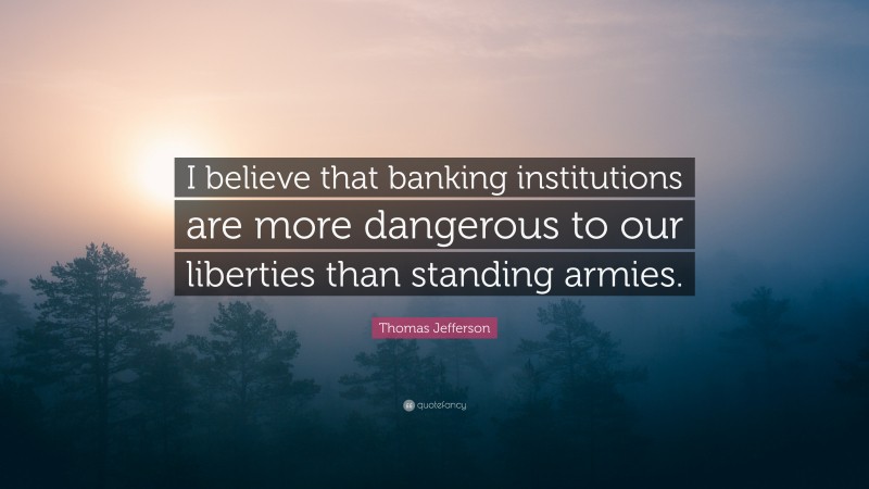 Thomas Jefferson Quote: “I believe that banking institutions are more dangerous to our liberties than standing armies.”