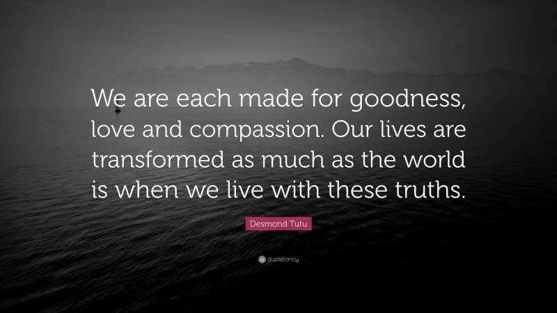 Desmond Tutu Quote: “We are each made for goodness, love and compassion. Our lives are transformed as much as the world is when we live with these truths.”