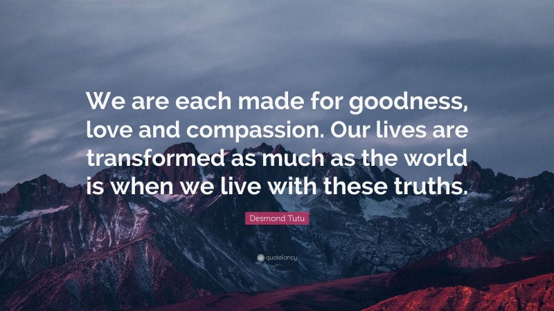 Desmond Tutu Quote: “We are each made for goodness, love and compassion. Our lives are transformed as much as the world is when we live with these truths.”