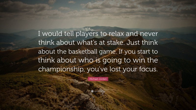 Michael Jordan Quote: “I would tell players to relax and never think about what’s at stake. Just think about the basketball game. If you start to think about who is going to win the championship, you’ve lost your focus.”