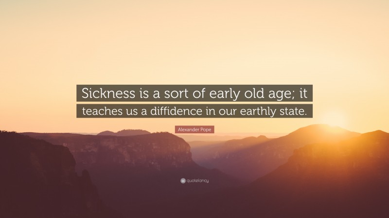 Alexander Pope Quote: “Sickness is a sort of early old age; it teaches us a diffidence in our earthly state.”