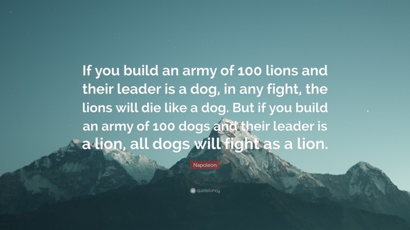 Napoleon Quote: “If you build an army of 100 lions and their leader is a dog, in any fight, the lions will die like a dog. But if you build an army of 100 dogs and their leader is a lion, all dogs will fight as a lion.”