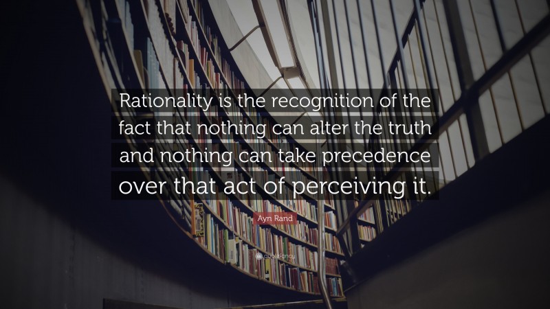 Ayn Rand Quote: “Rationality is the recognition of the fact that nothing can alter the truth and nothing can take precedence over that act of perceiving it.”