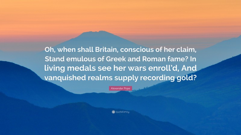Alexander Pope Quote: “Oh, when shall Britain, conscious of her claim, Stand emulous of Greek and Roman fame? In living medals see her wars enroll’d, And vanquished realms supply recording gold?”