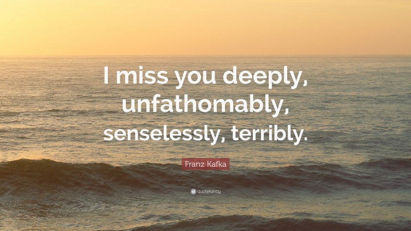 Franz Kafka Quote: “I miss you deeply, unfathomably, senselessly, terribly.”