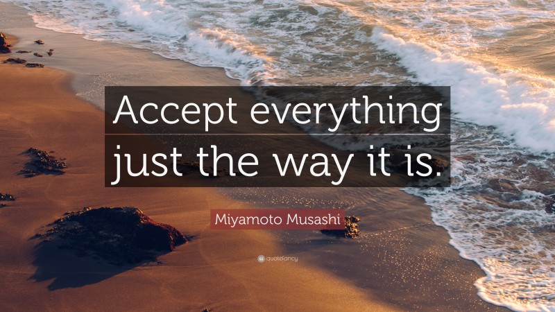 Miyamoto Musashi Quote: “Accept everything just the way it is.”