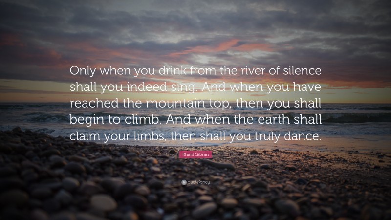Khalil Gibran Quote: “Only when you drink from the river of silence shall you indeed sing. And when you have reached the mountain top, then you shall begin to climb. And when the earth shall claim your limbs, then shall you truly dance.”