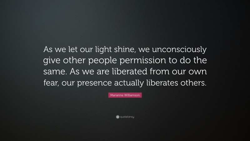 Marianne Williamson Quote: “As we let our light shine, we unconsciously give other people permission to do the same. As we are liberated from our own fear, our presence actually liberates others.”