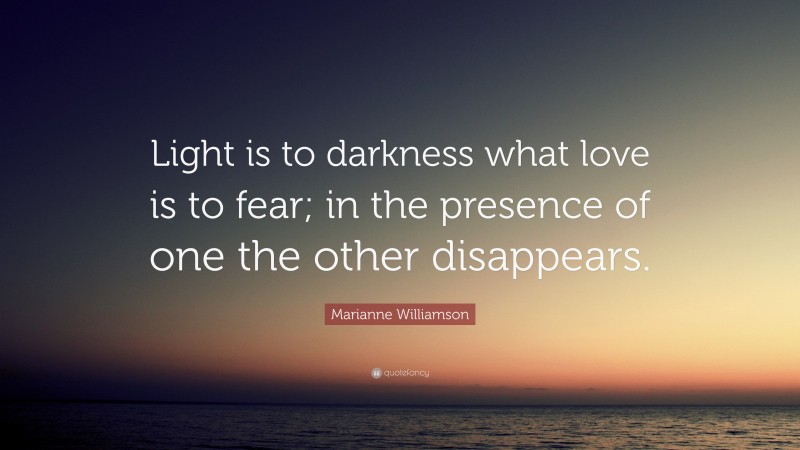 Marianne Williamson Quote: “Light is to darkness what love is to fear; in the presence of one the other disappears.”