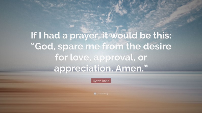 Byron Katie Quote: “If I had a prayer, it would be this: “God, spare me from the desire for love, approval, or appreciation. Amen.””