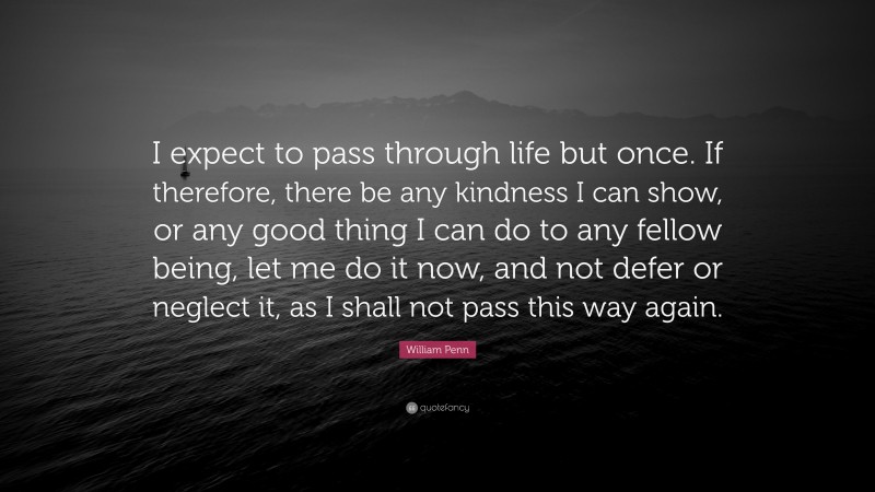 William Penn Quote: “I expect to pass through life but once. If therefore, there be any kindness I can show, or any good thing I can do to any fellow being, let me do it now, and not defer or neglect it, as I shall not pass this way again.”