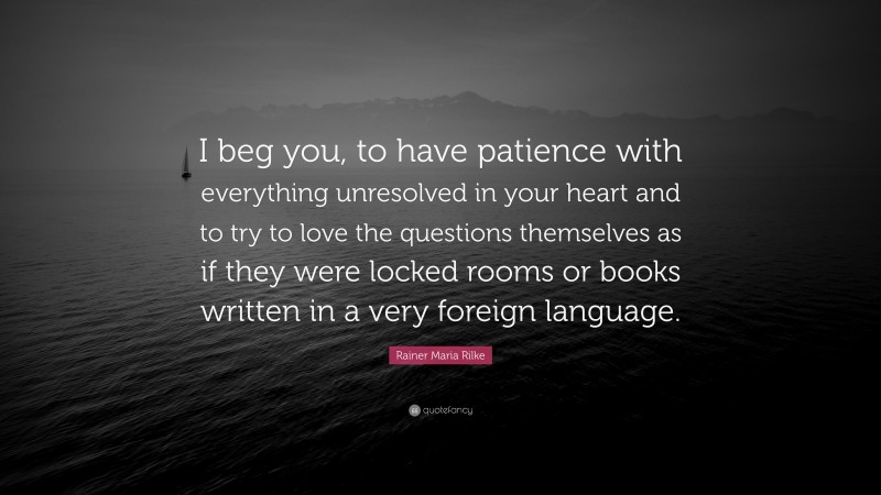 Rainer Maria Rilke Quote: “I beg you, to have patience with everything unresolved in your heart and to try to love the questions themselves as if they were locked rooms or books written in a very foreign language.”
