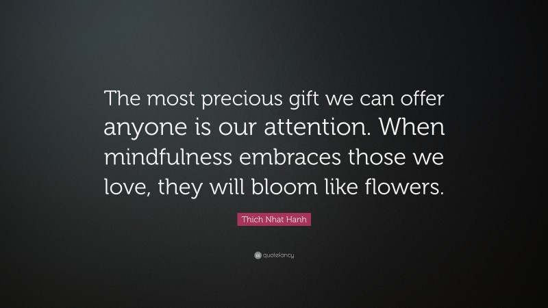 Thich Nhat Hanh Quote: “The most precious gift we can offer anyone is our attention. When mindfulness embraces those we love, they will bloom like flowers.”