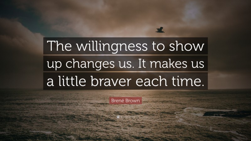 Brené Brown Quote: “The willingness to show up changes us. It makes us a little braver each time.”