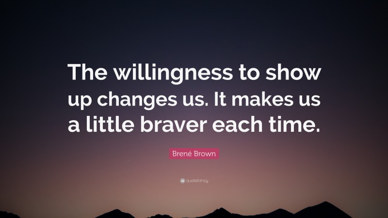 Brené Brown Quote: “The willingness to show up changes us. It makes us a little braver each time.”