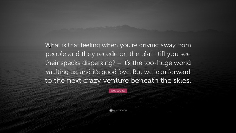 Jack Kerouac Quote: “What is that feeling when you’re driving away from people and they recede on the plain till you see their specks dispersing? – it’s the too-huge world vaulting us, and it’s good-bye. But we lean forward to the next crazy venture beneath the skies.”