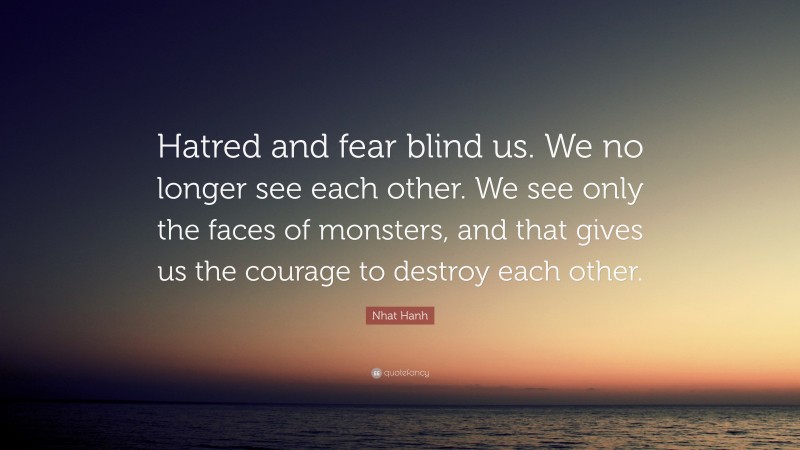 Nhat Hanh Quote: “Hatred and fear blind us. We no longer see each other. We see only the faces of monsters, and that gives us the courage to destroy each other.”