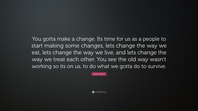 Tupac Shakur Quote: “You gotta make a change. Its time for us as a people to start making some changes, lets change the way we eat, lets change the way we live, and lets change the way we treat each other. You see the old way wasn’t working so its on us, to do what we gotta do to survive.”