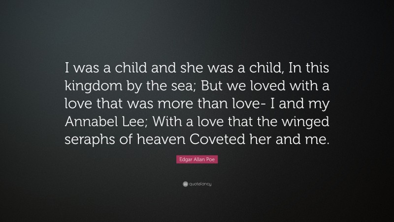 Edgar Allan Poe Quote: “I was a child and she was a child, In this kingdom by the sea; But we loved with a love that was more than love- I and my Annabel Lee; With a love that the winged seraphs of heaven Coveted her and me.”