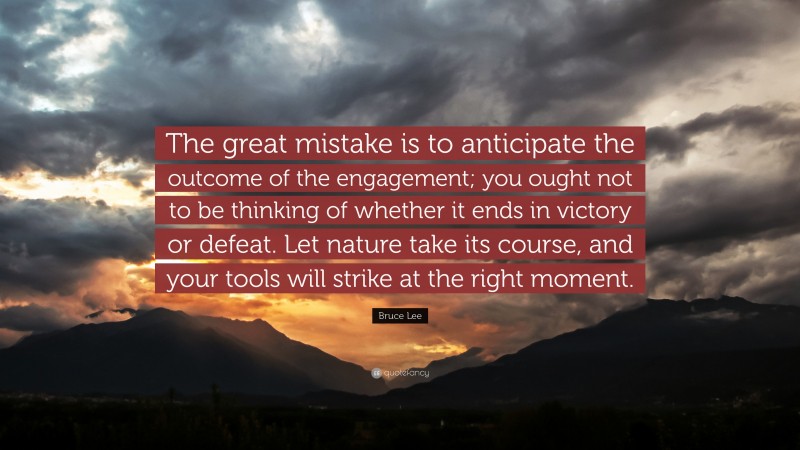 Bruce Lee Quote: “The great mistake is to anticipate the outcome of the engagement; you ought not to be thinking of whether it ends in victory or defeat. Let nature take its course, and your tools will strike at the right moment.”