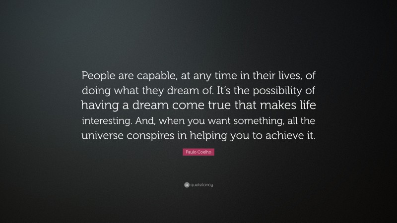 Paulo Coelho Quote: “People are capable, at any time in their lives, of doing what they dream of. It’s the possibility of having a dream come true that makes life interesting. And, when you want something, all the universe conspires in helping you to achieve it.”