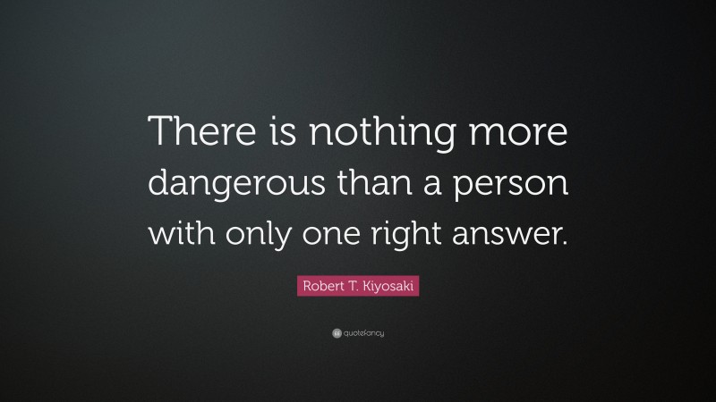 Robert T. Kiyosaki Quote: “There is nothing more dangerous than a person with only one right answer.”