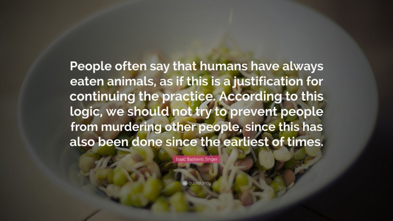 Isaac Bashevis Singer Quote: “People often say that humans have always eaten animals, as if this is a justification for continuing the practice. According to this logic, we should not try to prevent people from murdering other people, since this has also been done since the earliest of times.”