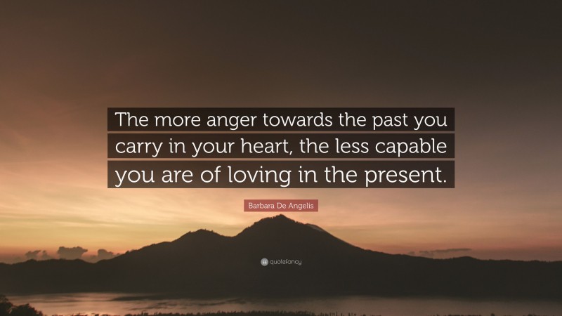 Barbara De Angelis Quote: “The more anger towards the past you carry in your heart, the less capable you are of loving in the present.”