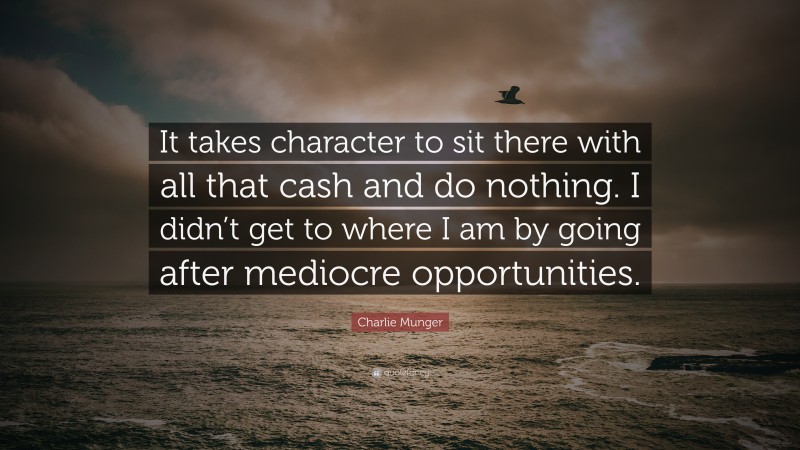 Charlie Munger Quote: “It takes character to sit there with all that cash and do nothing. I didn’t get to where I am by going after mediocre opportunities.”