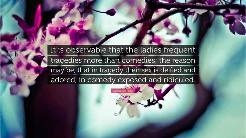 Alexander Pope Quote: “It is observable that the ladies frequent tragedies more than comedies; the reason may be, that in tragedy their sex is deified and adored, in comedy exposed and ridiculed.”