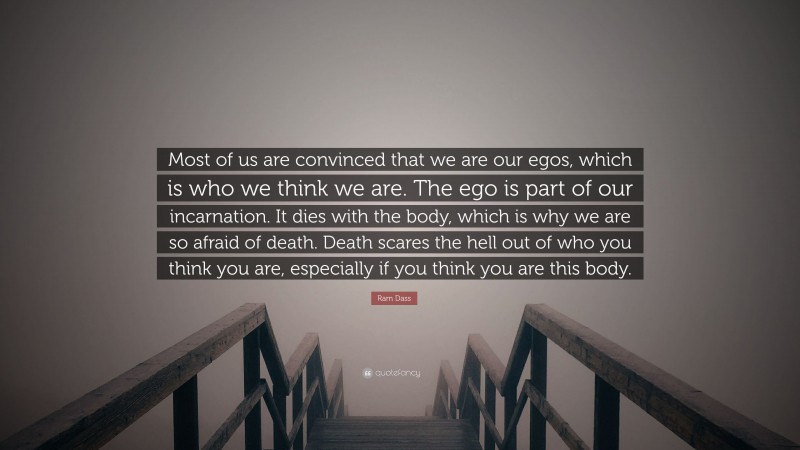 Ram Dass Quote: “Most of us are convinced that we are our egos, which is who we think we are. The ego is part of our incarnation. It dies with the body, which is why we are so afraid of death. Death scares the hell out of who you think you are, especially if you think you are this body.”