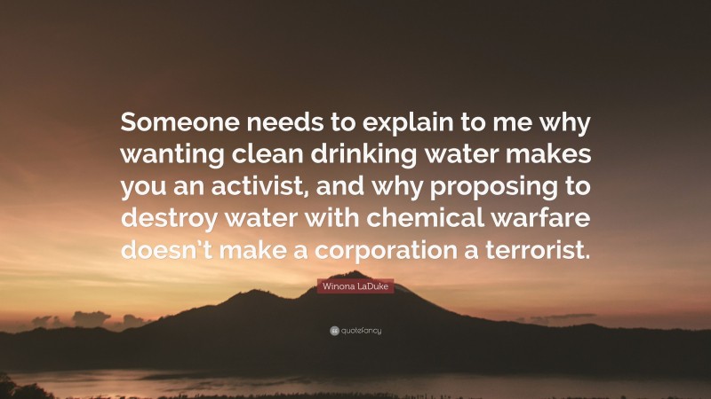 Winona LaDuke Quote: “Someone needs to explain to me why wanting clean drinking water makes you an activist, and why proposing to destroy water with chemical warfare doesn’t make a corporation a terrorist.”