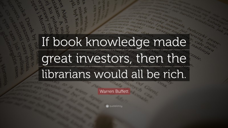 Warren Buffett Quote: “If book knowledge made great investors, then the librarians would all be rich.”