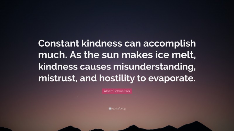 Albert Schweitzer Quote: “Constant kindness can accomplish much. As the sun makes ice melt, kindness causes misunderstanding, mistrust, and hostility to evaporate.”