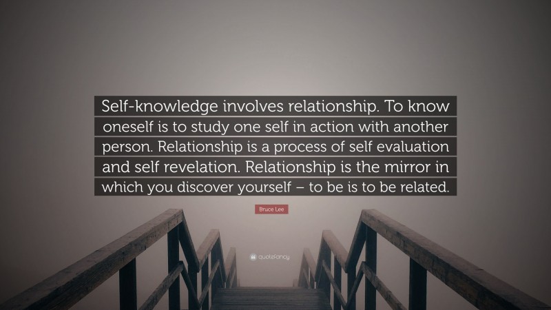 Bruce Lee Quote: “Self-knowledge involves relationship. To know oneself is to study one self in action with another person. Relationship is a process of self evaluation and self revelation. Relationship is the mirror in which you discover yourself – to be is to be related.”
