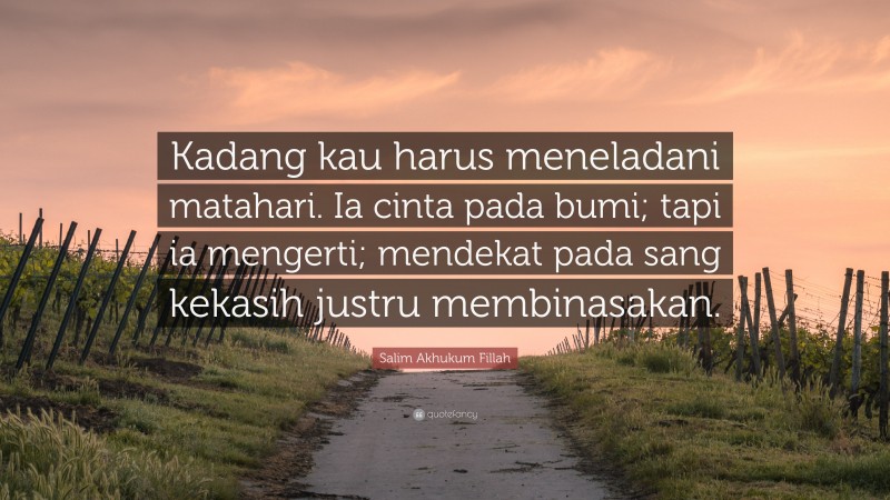Salim Akhukum Fillah Quote: “Kadang kau harus meneladani matahari. Ia cinta pada bumi; tapi ia mengerti; mendekat pada sang kekasih justru membinasakan.”