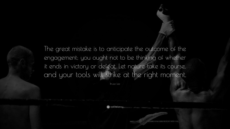Bruce Lee Quote: “The great mistake is to anticipate the outcome of the engagement; you ought not to be thinking of whether it ends in victory or defeat. Let nature take its course, and your tools will strike at the right moment.”