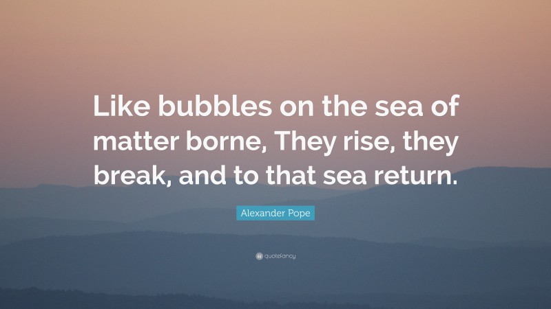 Alexander Pope Quote: “Like bubbles on the sea of matter borne, They rise, they break, and to that sea return.”