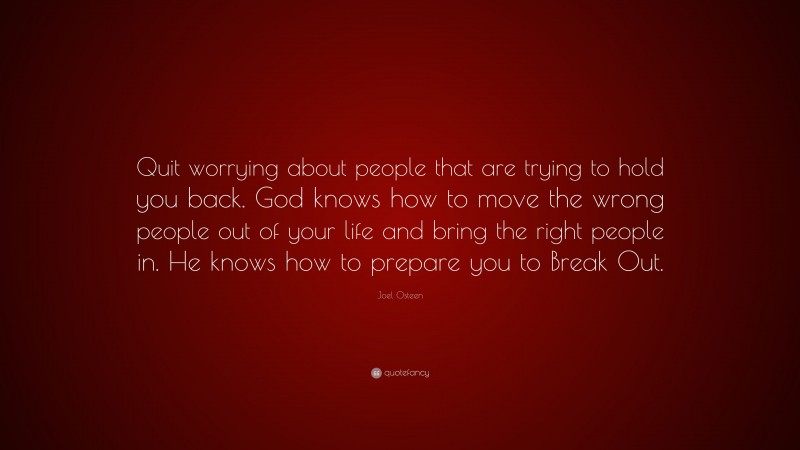 Joel Osteen Quote: “Quit worrying about people that are trying to hold you back. God knows how to move the wrong people out of your life and bring the right people in. He knows how to prepare you to Break Out.”