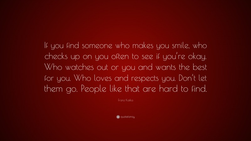 Franz Kafka Quote: “If you find someone who makes you smile, who checks up on you often to see if you’re okay. Who watches out or you and wants the best for you. Who loves and respects you. Don’t let them go. People like that are hard to find.”