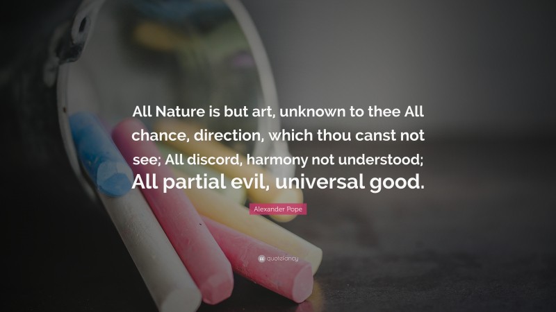 Alexander Pope Quote: “All Nature is but art, unknown to thee All chance, direction, which thou canst not see; All discord, harmony not understood; All partial evil, universal good.”