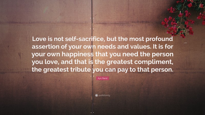 Ayn Rand Quote: “Love is not self-sacrifice, but the most profound assertion of your own needs and values. It is for your own happiness that you need the person you love, and that is the greatest compliment, the greatest tribute you can pay to that person.”