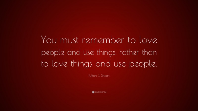 Fulton J. Sheen Quote: “You must remember to love people and use things, rather than to love things and use people.”