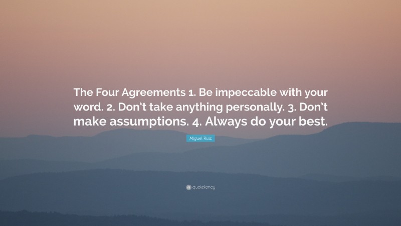 Miguel Ruiz Quote: “The Four Agreements 1. Be impeccable with your word. 2. Don’t take anything personally. 3. Don’t make assumptions. 4. Always do your best.”
