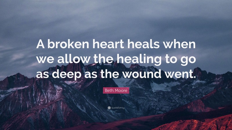 Beth Moore Quote: “A broken heart heals when we allow the healing to go as deep as the wound went.”