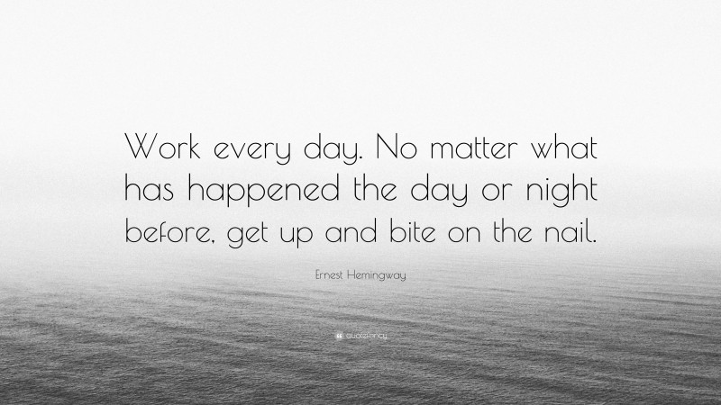 Ernest Hemingway Quote: “Work every day. No matter what has happened the day or night before, get up and bite on the nail.”