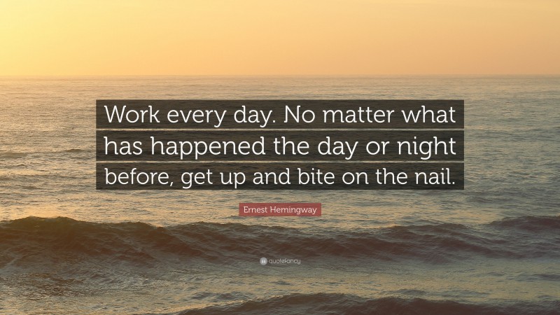 Ernest Hemingway Quote: “Work every day. No matter what has happened the day or night before, get up and bite on the nail.”